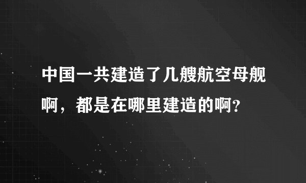 中国一共建造了几艘航空母舰啊，都是在哪里建造的啊？