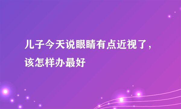 儿子今天说眼睛有点近视了，该怎样办最好