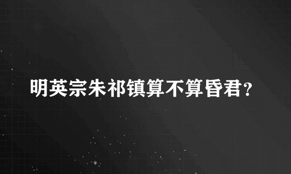 明英宗朱祁镇算不算昏君？