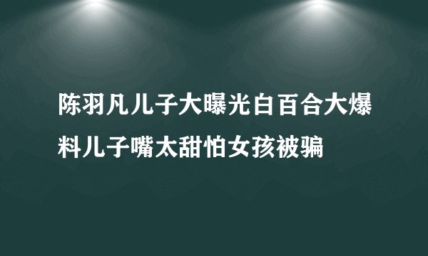 陈羽凡儿子大曝光白百合大爆料儿子嘴太甜怕女孩被骗