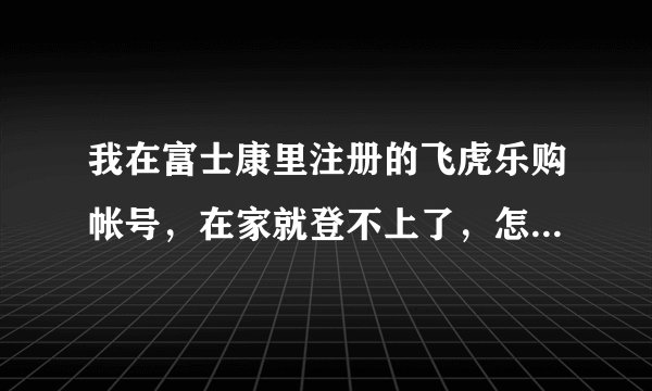 我在富士康里注册的飞虎乐购帐号，在家就登不上了，怎么回事?