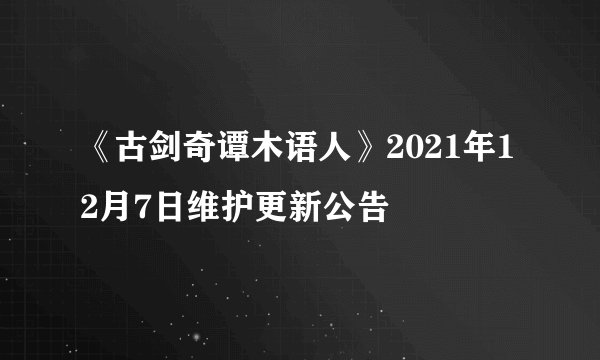 《古剑奇谭木语人》2021年12月7日维护更新公告