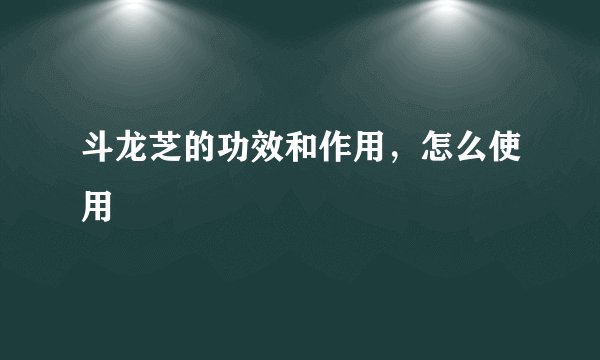 斗龙芝的功效和作用，怎么使用