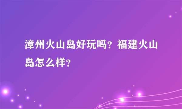漳州火山岛好玩吗？福建火山岛怎么样？