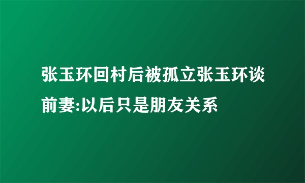 张玉环回村后被孤立张玉环谈前妻:以后只是朋友关系
