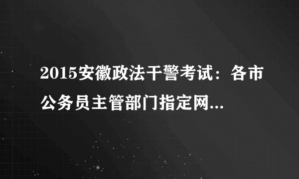 2015安徽政法干警考试：各市公务员主管部门指定网站及咨询电话