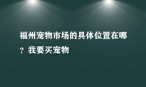 福州宠物市场的具体位置在哪？我要买宠物