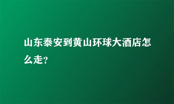 山东泰安到黄山环球大酒店怎么走？