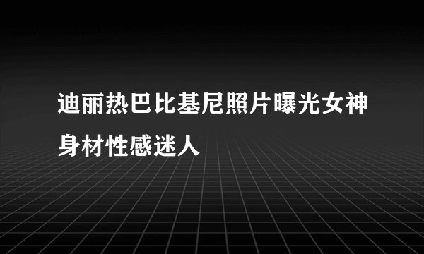 迪丽热巴比基尼照片曝光女神身材性感迷人
