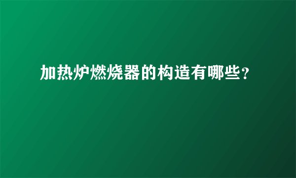 加热炉燃烧器的构造有哪些？