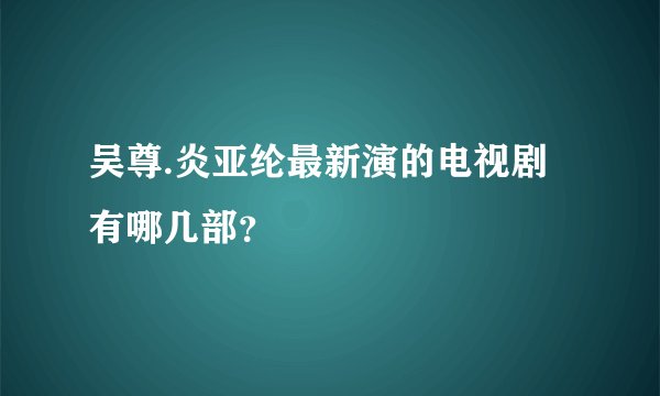 吴尊.炎亚纶最新演的电视剧有哪几部？