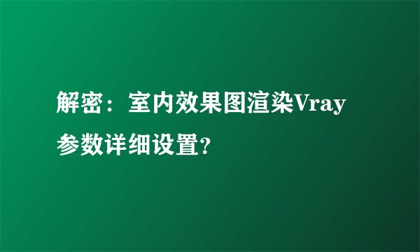 解密：室内效果图渲染Vray参数详细设置？