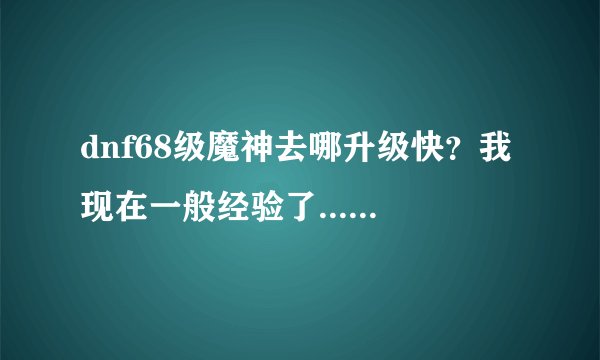 dnf68级魔神去哪升级快？我现在一般经验了... 求指教