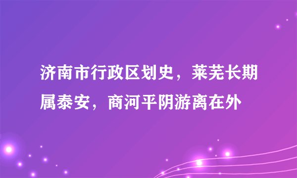 济南市行政区划史，莱芜长期属泰安，商河平阴游离在外