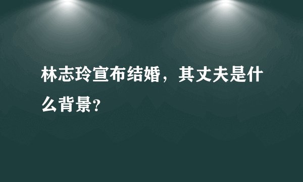 林志玲宣布结婚，其丈夫是什么背景？