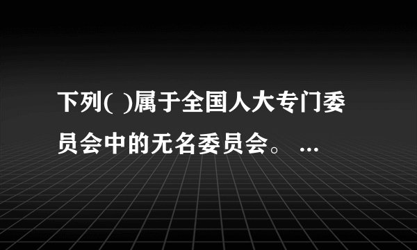 下列( )属于全国人大专门委员会中的无名委员会。 A．财政经济委员会 B．外事委员会 C．环境与资源保护委员会 D．农业与农村委员会 此题为多项选择题。请帮忙给出正确答案和分析，谢谢！
