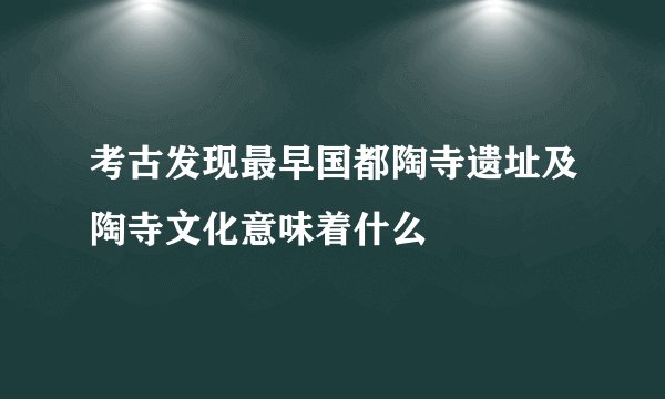 考古发现最早国都陶寺遗址及陶寺文化意味着什么