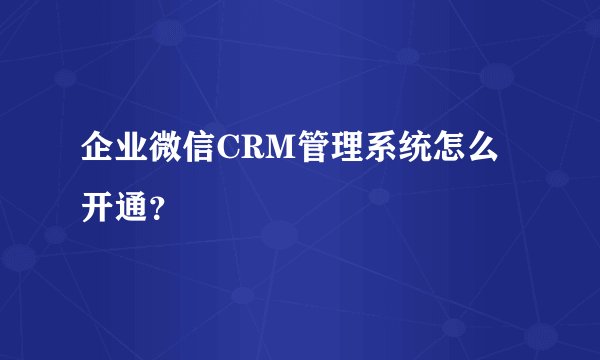 企业微信CRM管理系统怎么开通?