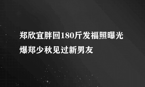 郑欣宜胖回180斤发福照曝光爆郑少秋见过新男友