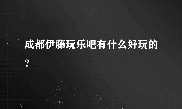 成都伊藤玩乐吧有什么好玩的？
