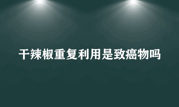 干辣椒重复利用是致癌物吗