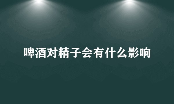 啤酒对精子会有什么影响