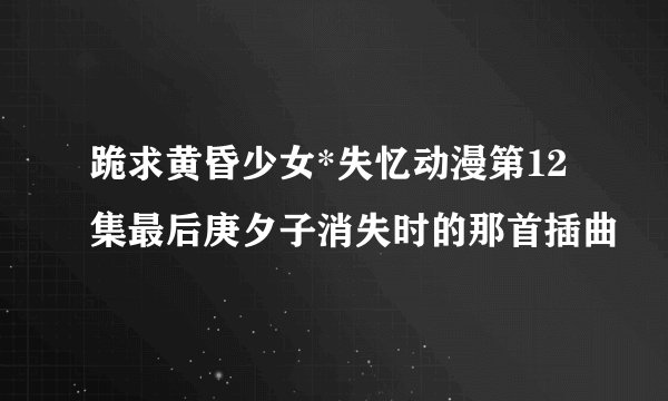 跪求黄昏少女*失忆动漫第12集最后庚夕子消失时的那首插曲