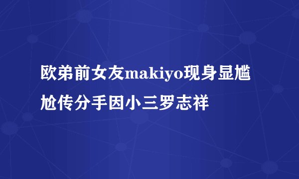 欧弟前女友makiyo现身显尴尬传分手因小三罗志祥
