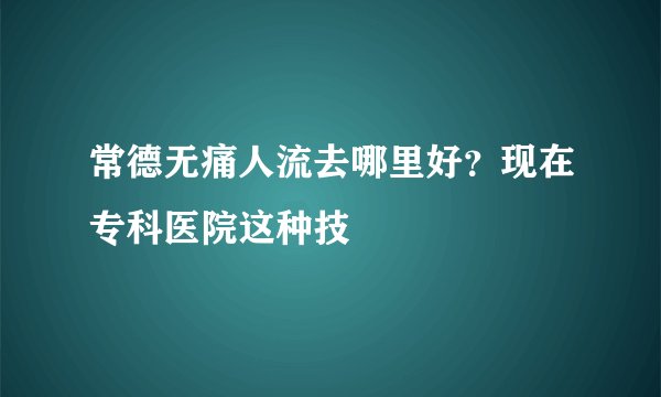 常德无痛人流去哪里好？现在专科医院这种技