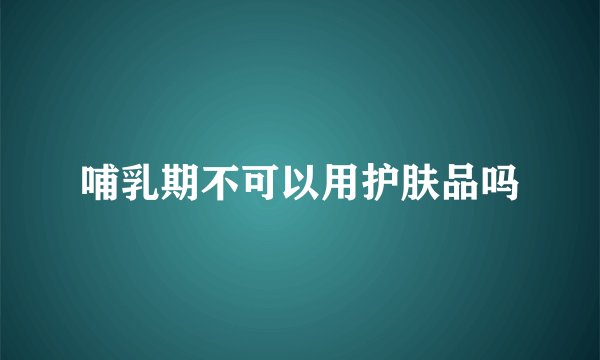 哺乳期不可以用护肤品吗