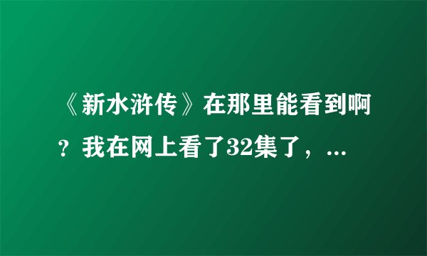 《新水浒传》在那里能看到啊？我在网上看了32集了，每天两集，今天网上都找不到了，谁能给个能看的网址啊