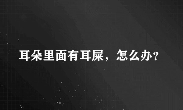 耳朵里面有耳屎，怎么办？