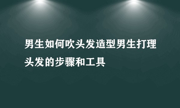 男生如何吹头发造型男生打理头发的步骤和工具
