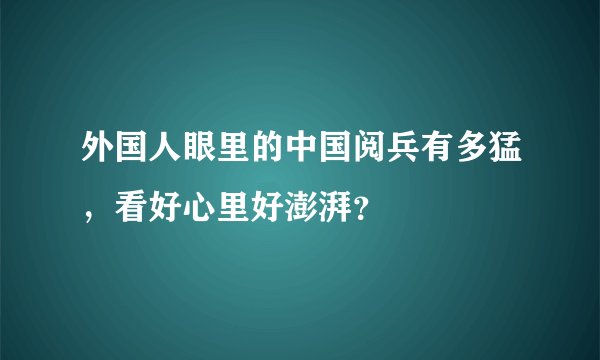 外国人眼里的中国阅兵有多猛，看好心里好澎湃？