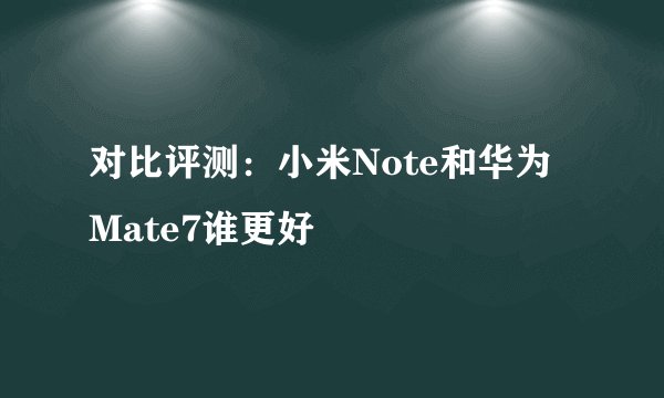 对比评测：小米Note和华为Mate7谁更好