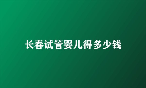 长春试管婴儿得多少钱
