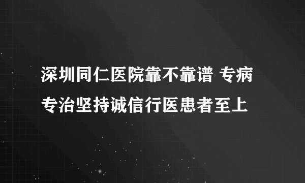 深圳同仁医院靠不靠谱 专病专治坚持诚信行医患者至上