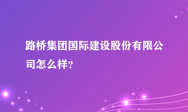 路桥集团国际建设股份有限公司怎么样？