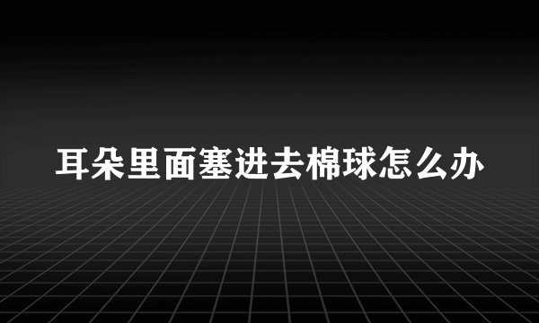 耳朵里面塞进去棉球怎么办