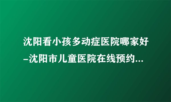 沈阳看小孩多动症医院哪家好-沈阳市儿童医院在线预约【六一专业权 威】【名医汇聚】