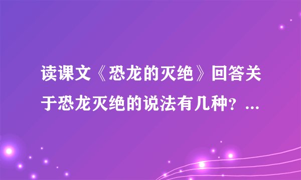 读课文《恐龙的灭绝》回答关于恐龙灭绝的说法有几种？一种说法是什么？另一种说法是什么？还有什么样的说法？