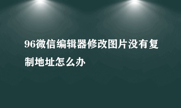 96微信编辑器修改图片没有复制地址怎么办