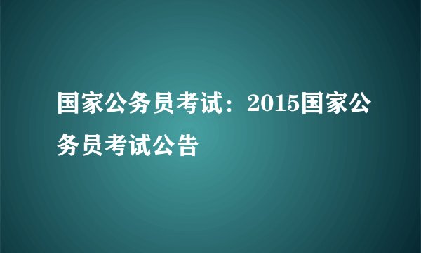 国家公务员考试：2015国家公务员考试公告