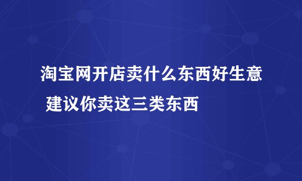 淘宝网开店卖什么东西好生意 建议你卖这三类东西