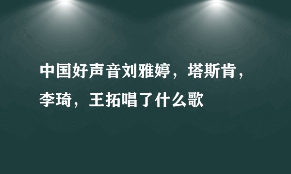 中国好声音刘雅婷，塔斯肯，李琦，王拓唱了什么歌
