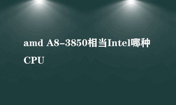 amd A8-3850相当Intel哪种CPU