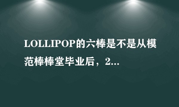 LOLLIPOP的六棒是不是从模范棒棒堂毕业后,2009年又回来了??还有二军呢??他们毕业了么???如题 谢