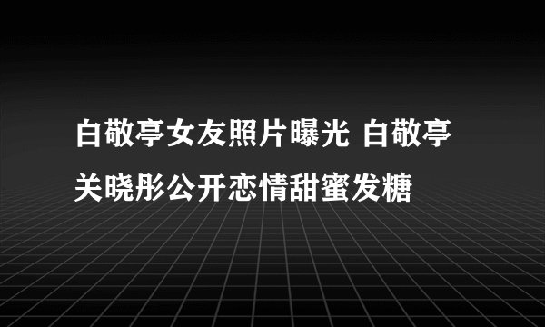 白敬亭女友照片曝光 白敬亭关晓彤公开恋情甜蜜发糖