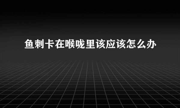 鱼刺卡在喉咙里该应该怎么办