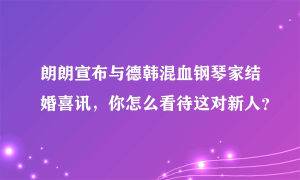 朗朗宣布与德韩混血钢琴家结婚喜讯，你怎么看待这对新人？